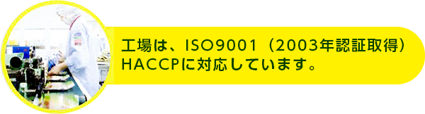 工場は、ISO9001:2000（2003年認証取得）HACCPに対応しています。