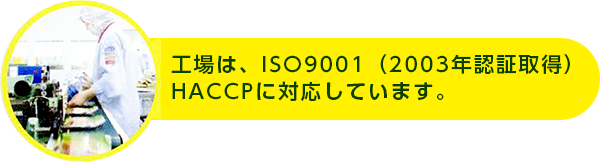 工場は、ISO9001:2000(2003年認証取得)HACCPに対応しています。